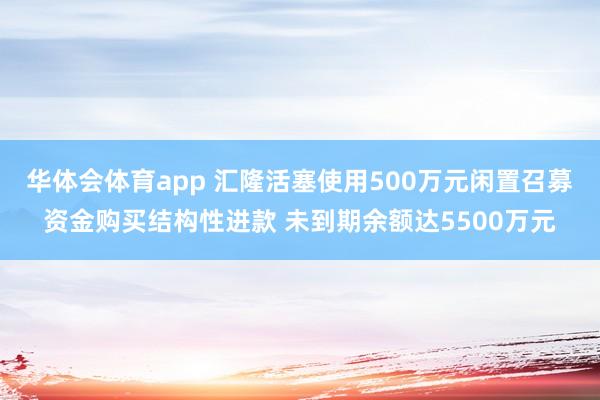 华体会体育app 汇隆活塞使用500万元闲置召募资金购买结构性进款 未到期余额达5500万元