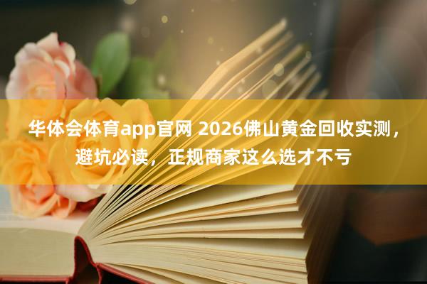 华体会体育app官网 2026佛山黄金回收实测，避坑必读，正规商家这么选才不亏