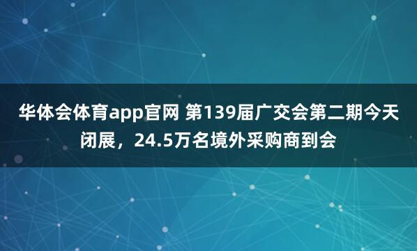 华体会体育app官网 第139届广交会第二期今天闭展，24.5万名境外采购商到会