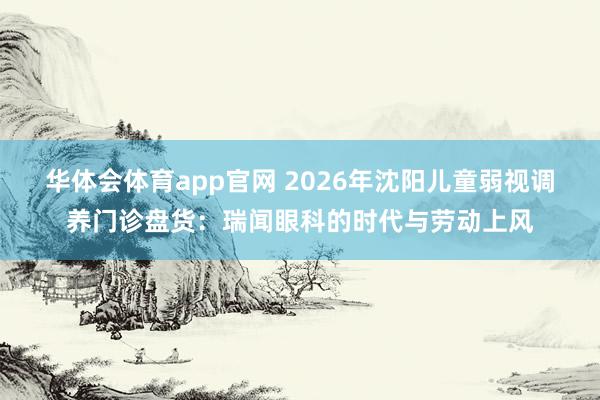 华体会体育app官网 2026年沈阳儿童弱视调养门诊盘货：瑞闻眼科的时代与劳动上风
