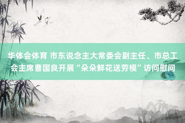 华体会体育 市东说念主大常委会副主任、市总工会主席曹国良开展“朵朵鲜花送劳模”访问慰问