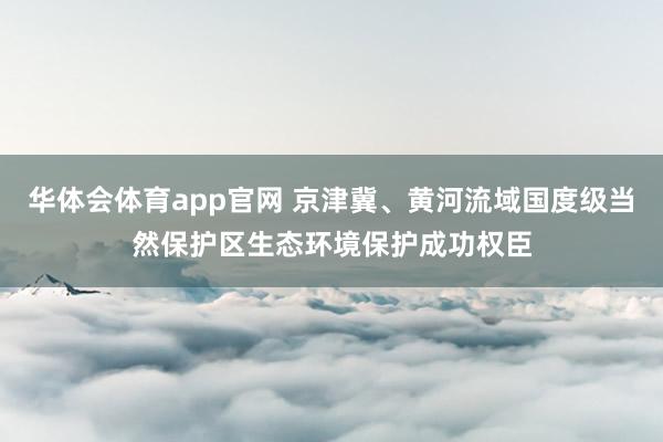 华体会体育app官网 京津冀、黄河流域国度级当然保护区生态环境保护成功权臣