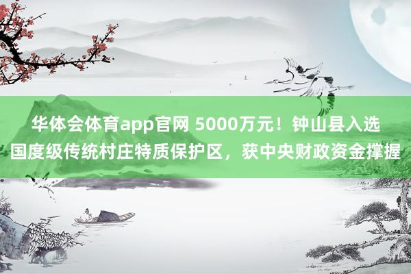 华体会体育app官网 5000万元！钟山县入选国度级传统村庄特质保护区，获中央财政资金撑握