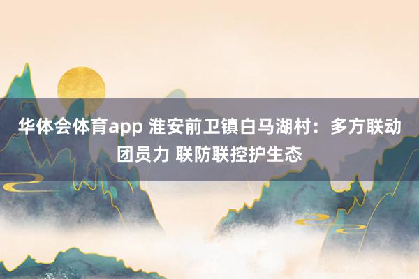 华体会体育app 淮安前卫镇白马湖村：多方联动团员力 联防联控护生态