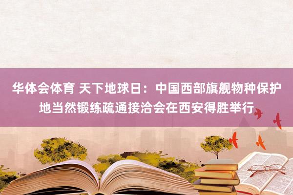 华体会体育 天下地球日：中国西部旗舰物种保护地当然锻练疏通接洽会在西安得胜举行