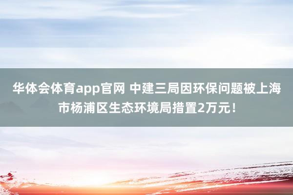 华体会体育app官网 中建三局因环保问题被上海市杨浦区生态环境局措置2万元！