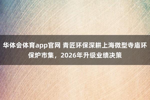 华体会体育app官网 青匠环保深耕上海微型寺庙环保炉市集，2026年升级业绩决策