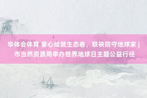 华体会体育 童心绘就生态卷，联袂防守地球家 | 市当然资源局举办世界地球日主题公益行径