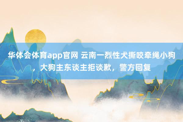 华体会体育app官网 云南一烈性犬撕咬牵绳小狗，大狗主东谈主拒谈歉，警方回复