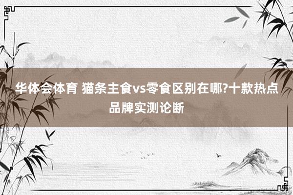 华体会体育 猫条主食vs零食区别在哪?十款热点品牌实测论断