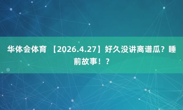 华体会体育 【2026.4.27】好久没讲离谱瓜？睡前故事！？