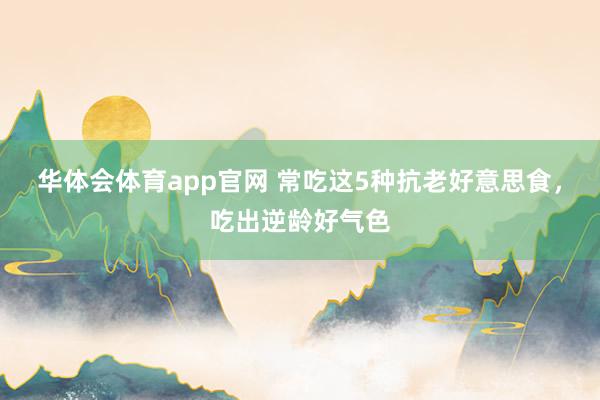 华体会体育app官网 常吃这5种抗老好意思食，吃出逆龄好气色
