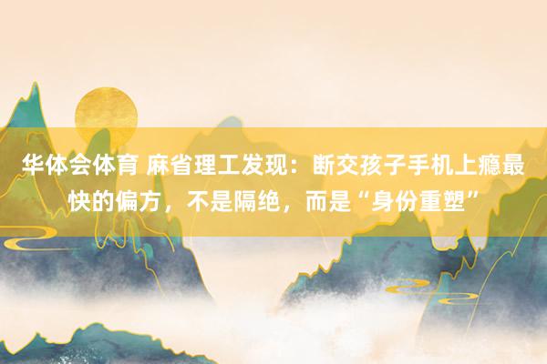 华体会体育 麻省理工发现：断交孩子手机上瘾最快的偏方，不是隔绝，而是“身份重塑”