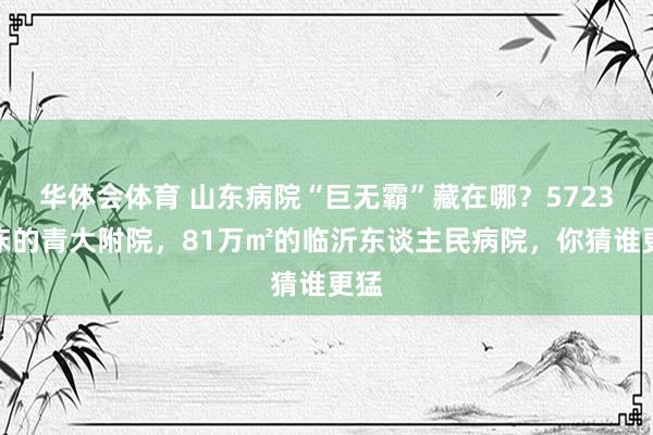 华体会体育 山东病院“巨无霸”藏在哪？5723张床的青大附院，81万㎡的临沂东谈主民病院，你猜谁更猛