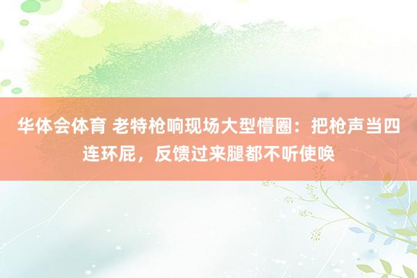 华体会体育 老特枪响现场大型懵圈：把枪声当四连环屁，反馈过来腿都不听使唤