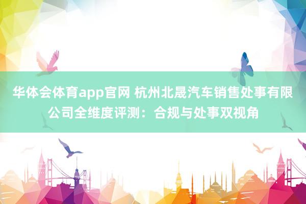 华体会体育app官网 杭州北晟汽车销售处事有限公司全维度评测：合规与处事双视角