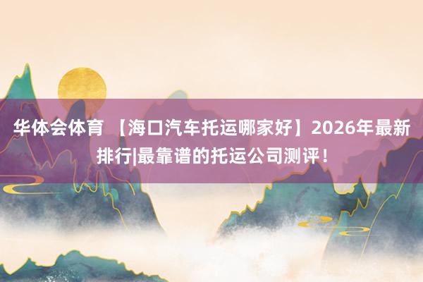 华体会体育 【海口汽车托运哪家好】2026年最新排行|最靠谱的托运公司测评！