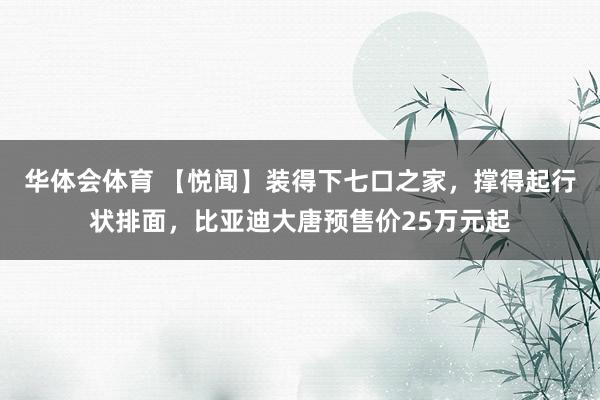 华体会体育 【悦闻】装得下七口之家，撑得起行状排面，比亚迪大唐预售价25万元起