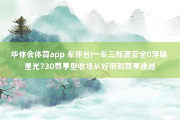 华体会体育app 车评台|一车三能源安全0浮躁 星光730尊享型收场从好用到尊享逾越