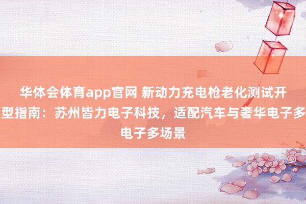 华体会体育app官网 新动力充电枪老化测试开垦选型指南：苏州皆力电子科技，适配汽车与奢华电子多场景