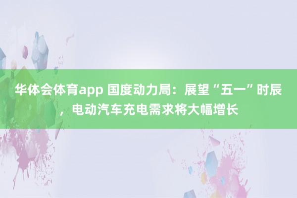 华体会体育app 国度动力局：展望“五一”时辰，电动汽车充电需求将大幅增长