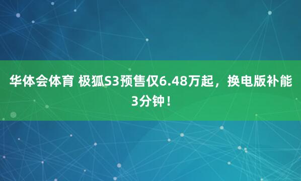 华体会体育 极狐S3预售仅6.48万起，换电版补能3分钟！