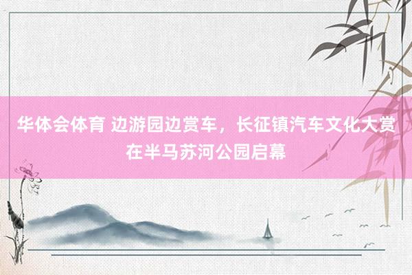 华体会体育 边游园边赏车，长征镇汽车文化大赏在半马苏河公园启幕