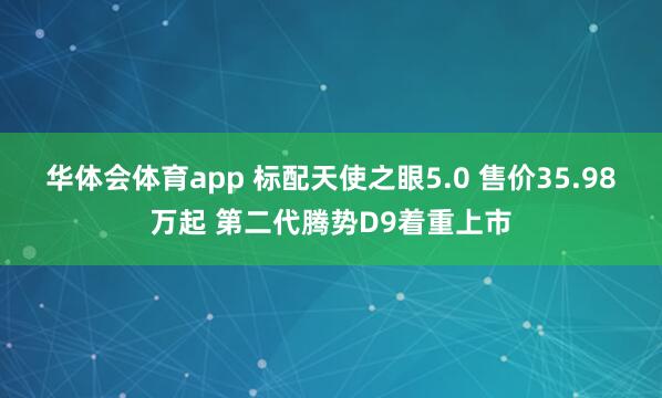 华体会体育app 标配天使之眼5.0 售价35.98万起 第二代腾势D9着重上市
