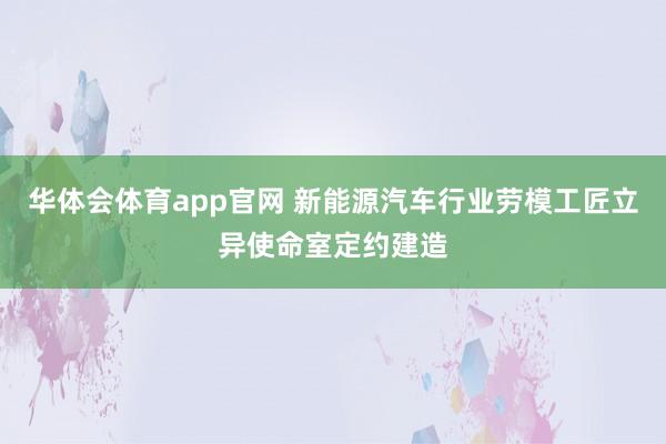 华体会体育app官网 新能源汽车行业劳模工匠立异使命室定约建造