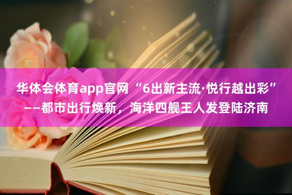 华体会体育app官网 “6出新主流·悦行越出彩”——都市出行焕新，海洋四舰王人发登陆济南