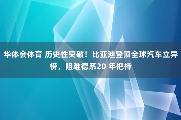 华体会体育 历史性突破！比亚迪登顶全球汽车立异榜，阻难德系20 年把持