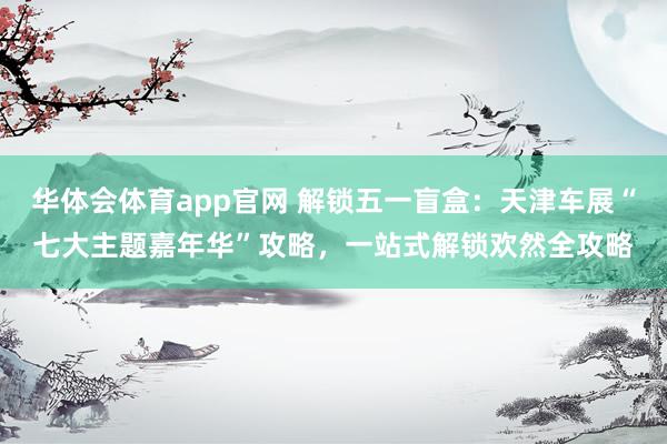 华体会体育app官网 解锁五一盲盒：天津车展“七大主题嘉年华”攻略，一站式解锁欢然全攻略