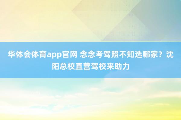 华体会体育app官网 念念考驾照不知选哪家？沈阳总校直营驾校来助力