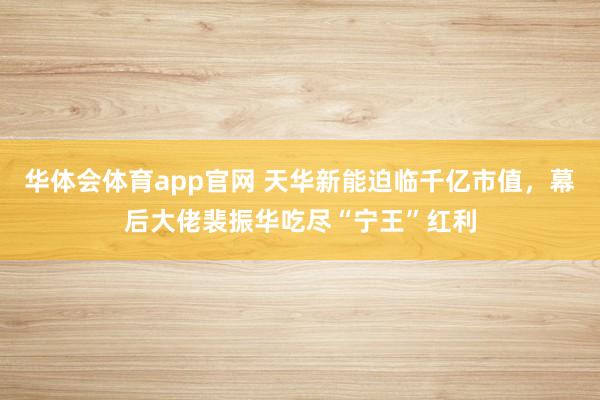 华体会体育app官网 天华新能迫临千亿市值，幕后大佬裴振华吃尽“宁王”红利