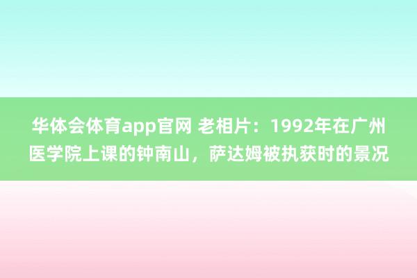 华体会体育app官网 老相片：1992年在广州医学院上课的钟南山，萨达姆被执获时的景况
