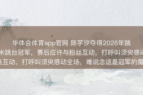 华体会体育app官网 陈芋汐夺得2026年跳水寰宇杯双东说念主10米跳台冠军，赛后应许与粉丝互动，打呼叫须臾感动全场，难说念这是冠军的魔力？