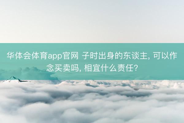 华体会体育app官网 子时出身的东谈主， 可以作念买卖吗， 相宜什么责任?