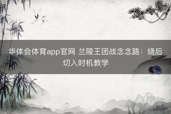 华体会体育app官网 兰陵王团战念念路：绕后切入时机教学
