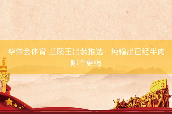 华体会体育 兰陵王出装推选：纯输出已经半肉哪个更强