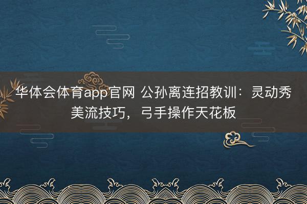 华体会体育app官网 公孙离连招教训：灵动秀美流技巧，弓手操作天花板