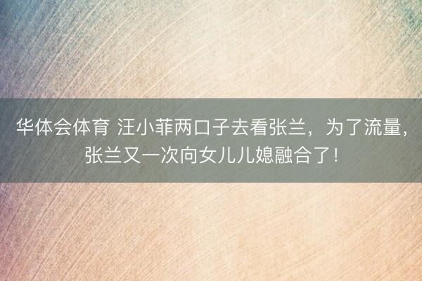 华体会体育 汪小菲两口子去看张兰，为了流量，张兰又一次向女儿儿媳融合了！